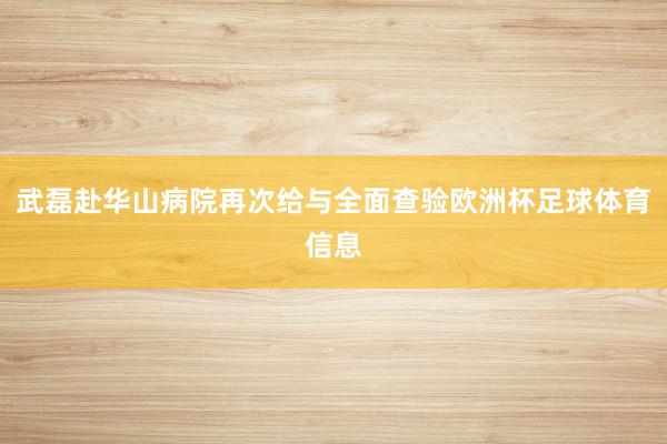 武磊赴华山病院再次给与全面查验欧洲杯足球体育信息