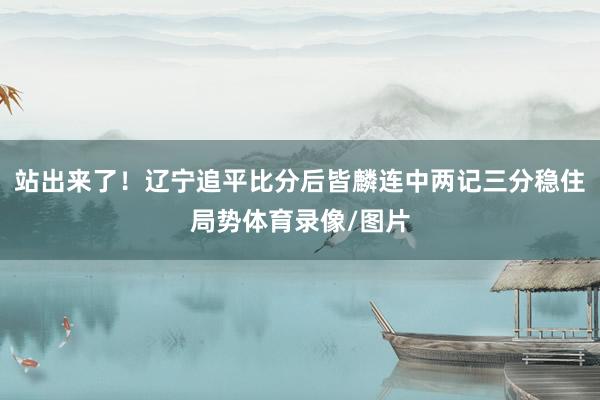 站出来了！辽宁追平比分后皆麟连中两记三分稳住局势体育录像/图片