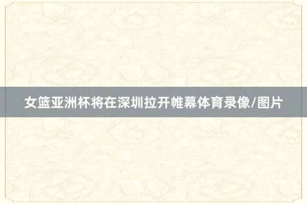 女篮亚洲杯将在深圳拉开帷幕体育录像/图片
