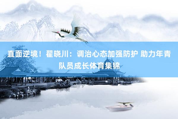直面逆境！翟晓川：调治心态加强防护 助力年青队员成长体育集锦