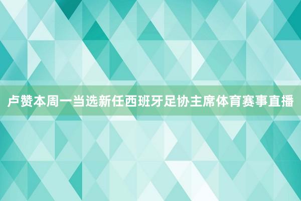 卢赞本周一当选新任西班牙足协主席体育赛事直播