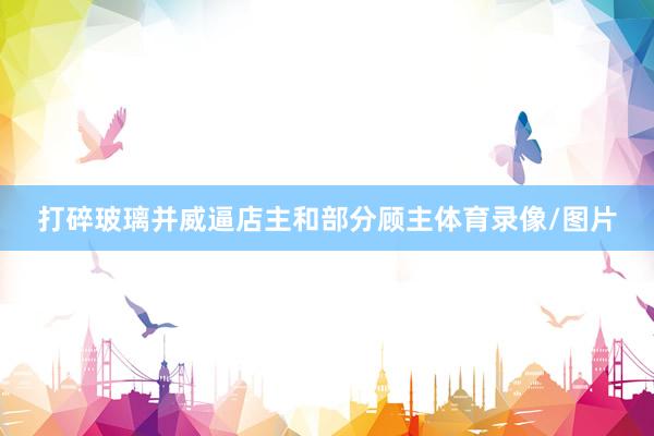 打碎玻璃并威逼店主和部分顾主体育录像/图片