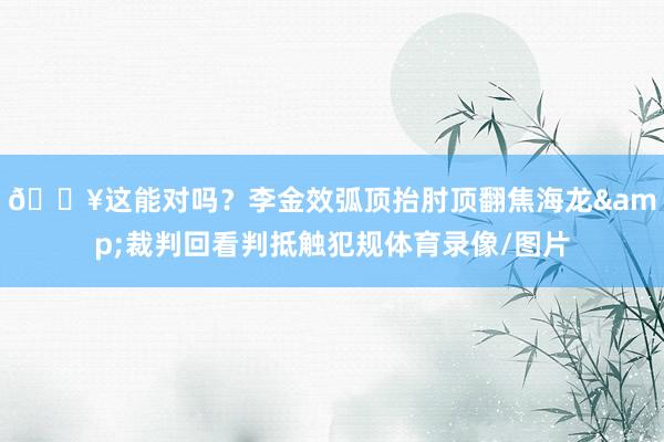 😥这能对吗？李金效弧顶抬肘顶翻焦海龙&裁判回看判抵触犯规体育录像/图片