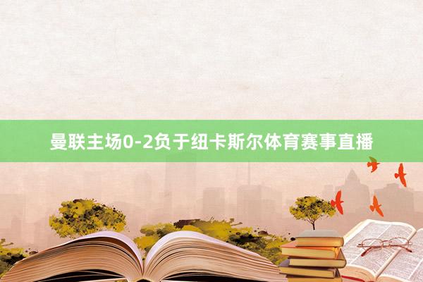 曼联主场0-2负于纽卡斯尔体育赛事直播