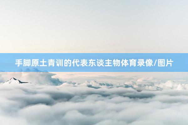 手脚原土青训的代表东谈主物体育录像/图片