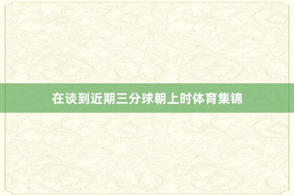 在谈到近期三分球朝上时体育集锦