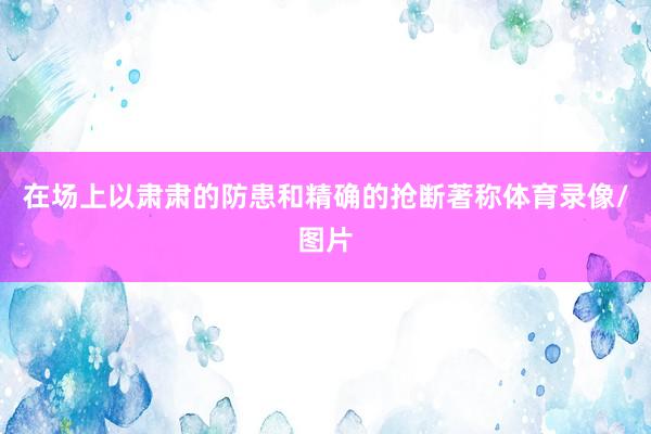 在场上以肃肃的防患和精确的抢断著称体育录像/图片