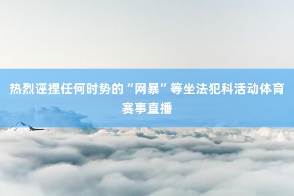 热烈诬捏任何时势的“网暴”等坐法犯科活动体育赛事直播