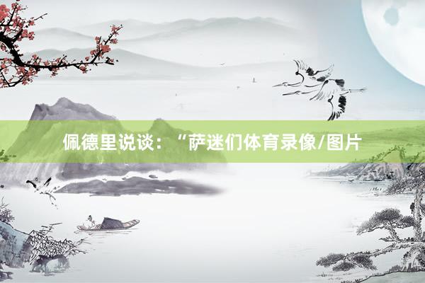佩德里说谈：“萨迷们体育录像/图片