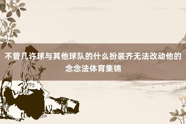 不管几许球与其他球队的什么扮装齐无法改动他的念念法体育集锦