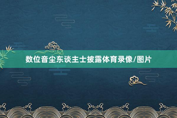 数位音尘东谈主士披露体育录像/图片