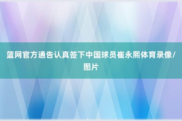 篮网官方通告认真签下中国球员崔永熙体育录像/图片