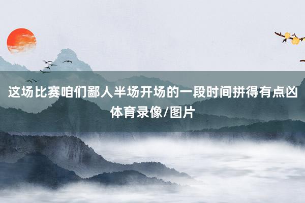 这场比赛咱们鄙人半场开场的一段时间拼得有点凶体育录像/图片