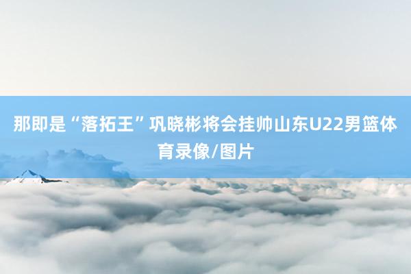 那即是“落拓王”巩晓彬将会挂帅山东U22男篮体育录像/图片