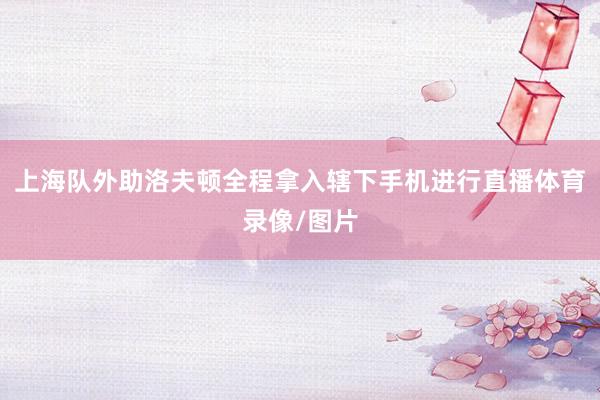 上海队外助洛夫顿全程拿入辖下手机进行直播体育录像/图片
