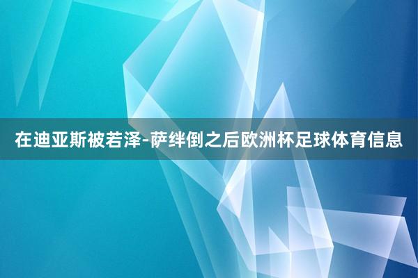 在迪亚斯被若泽-萨绊倒之后欧洲杯足球体育信息