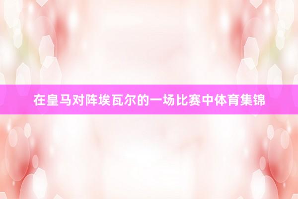 在皇马对阵埃瓦尔的一场比赛中体育集锦