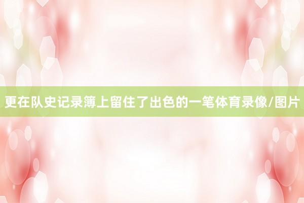 更在队史记录簿上留住了出色的一笔体育录像/图片