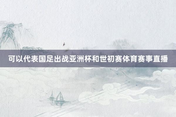 可以代表国足出战亚洲杯和世初赛体育赛事直播