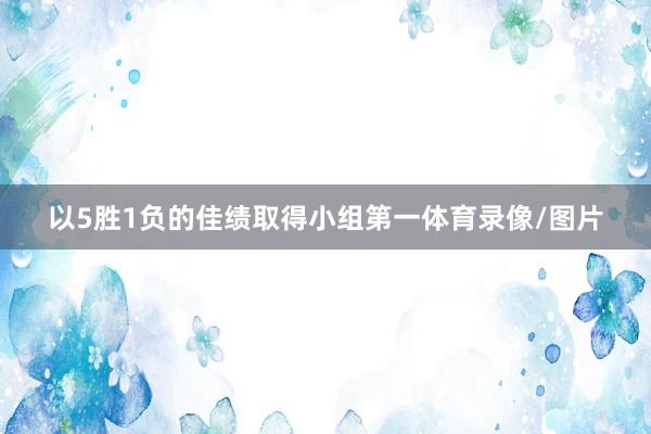 以5胜1负的佳绩取得小组第一体育录像/图片