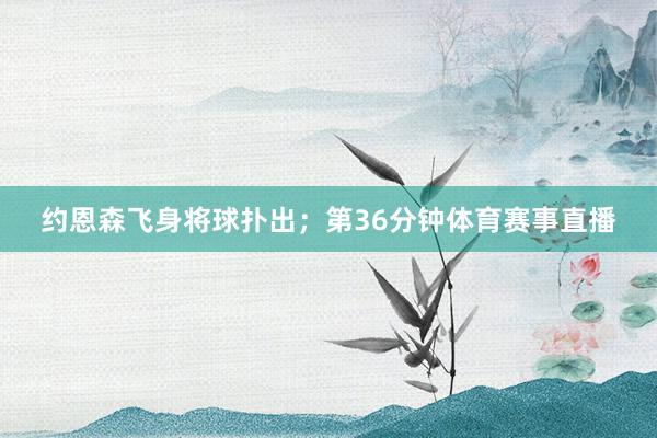 约恩森飞身将球扑出；第36分钟体育赛事直播