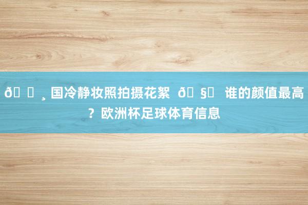 📸 国冷静妆照拍摄花絮  🧐 谁的颜值最高？欧洲杯足球体育信息