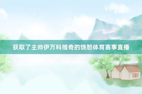 获取了主帅伊万科维奇的饶恕体育赛事直播