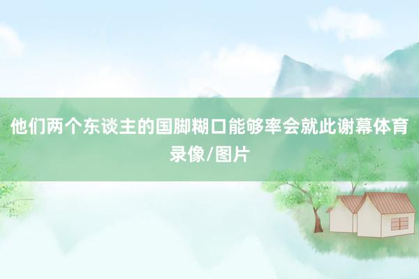 他们两个东谈主的国脚糊口能够率会就此谢幕体育录像/图片