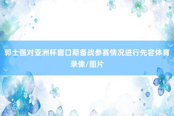 郭士强对亚洲杯窗口期备战参赛情况进行先容体育录像/图片