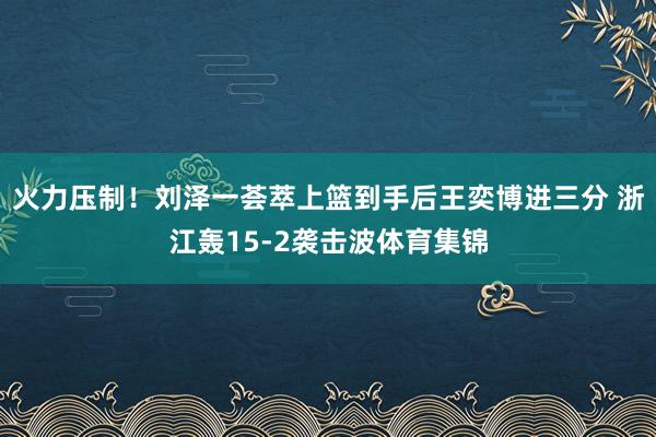 火力压制！刘泽一荟萃上篮到手后王奕博进三分 浙江轰15-2袭击波体育集锦