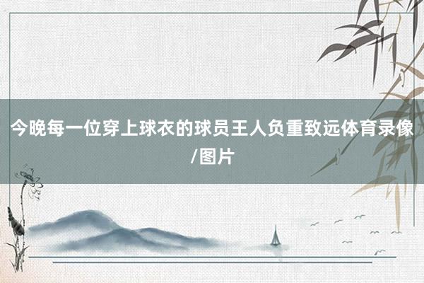 今晚每一位穿上球衣的球员王人负重致远体育录像/图片