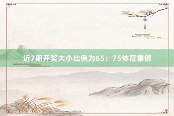 近7期开奖大小比例为65：75体育集锦