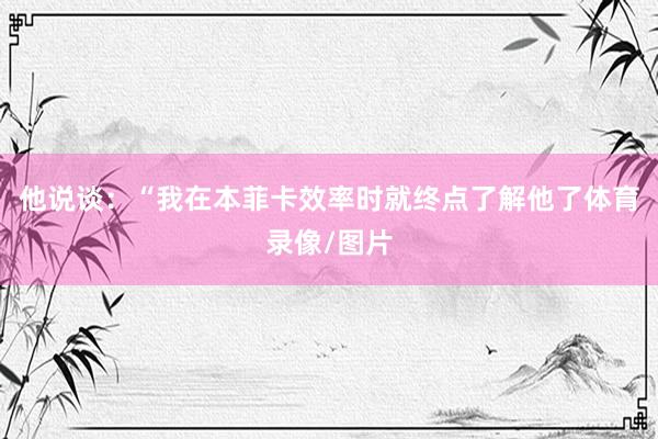 他说谈：“我在本菲卡效率时就终点了解他了体育录像/图片