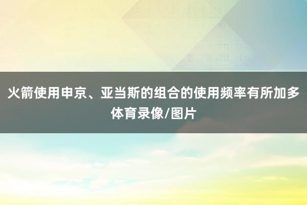 火箭使用申京、亚当斯的组合的使用频率有所加多体育录像/图片