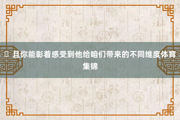 ⽽且你能彰着感受到他给咱们带来的不同维度体育集锦