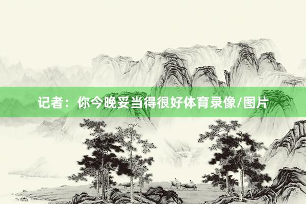 记者：你今晚妥当得很好体育录像/图片