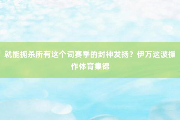 就能扼杀所有这个词赛季的封神发扬？伊万这波操作体育集锦