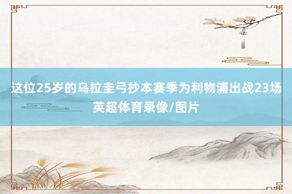 这位25岁的乌拉圭弓抄本赛季为利物浦出战23场英超体育录像/图片