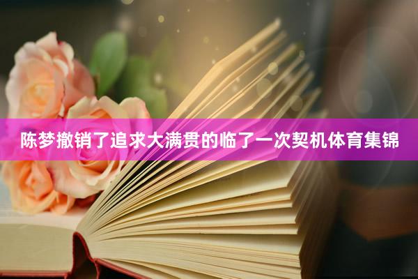 陈梦撤销了追求大满贯的临了一次契机体育集锦