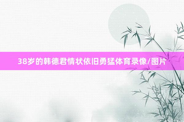 38岁的韩德君情状依旧勇猛体育录像/图片
