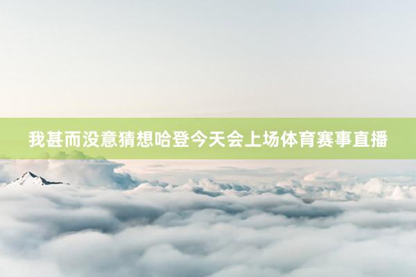 我甚而没意猜想哈登今天会上场体育赛事直播