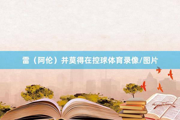 雷（阿伦）并莫得在控球体育录像/图片