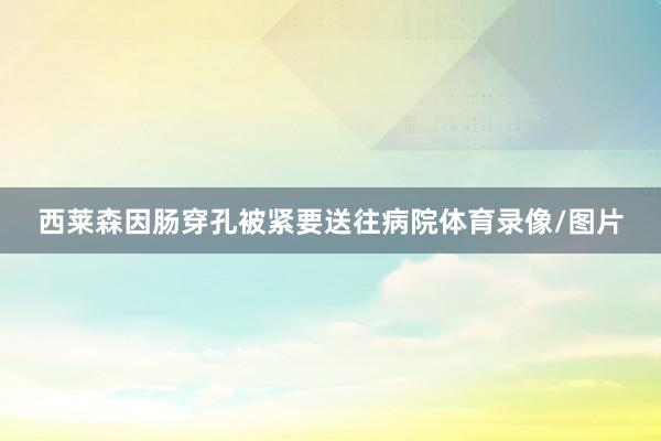 西莱森因肠穿孔被紧要送往病院体育录像/图片