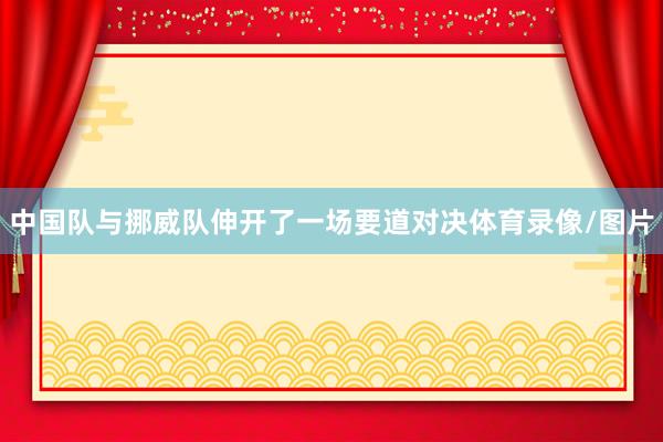 中国队与挪威队伸开了一场要道对决体育录像/图片
