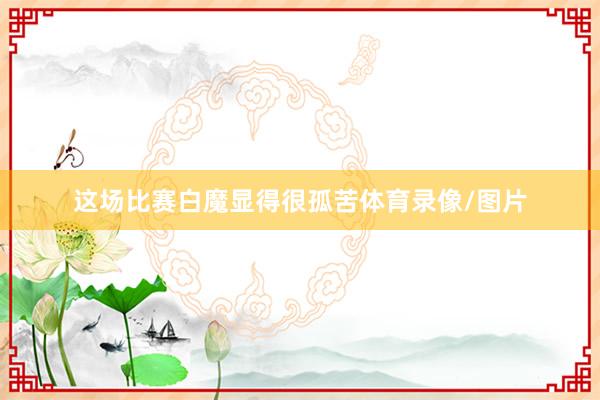 这场比赛白魔显得很孤苦体育录像/图片