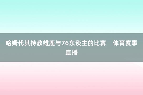 哈姆代其持教雄鹿与76东谈主的比赛    体育赛事直播