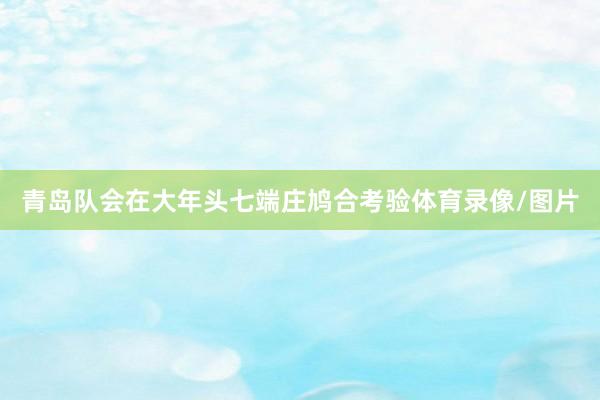 青岛队会在大年头七端庄鸠合考验体育录像/图片