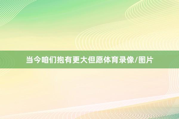 当今咱们抱有更大但愿体育录像/图片