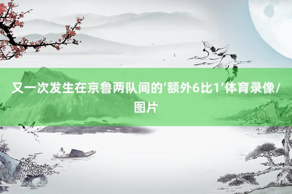 又一次发生在京鲁两队间的‘额外6比1’体育录像/图片