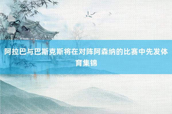 阿拉巴与巴斯克斯将在对阵阿森纳的比赛中先发体育集锦